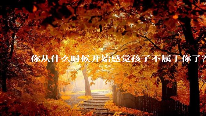 你从什么时候开始感觉孩子不属于你了？