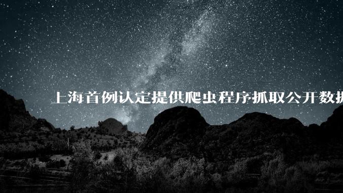 上海首例认定提供爬虫程序抓取公开数据构成提供侵入计算机信息系统程序罪案，该案件有哪些细节值得关注？