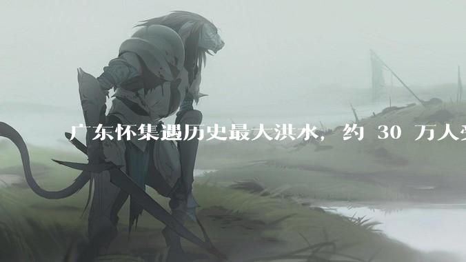 广东怀集遇历史最大洪水，约 30 万人受灾，积水最深处达 3 米，目前当地情况如何？