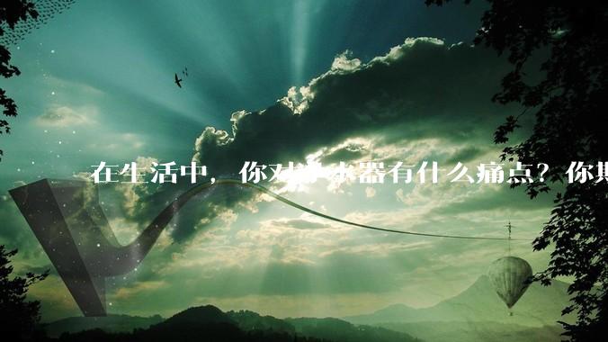 在生活中，你对净水器有什么痛点？你期待的净水产品是什么样子？
