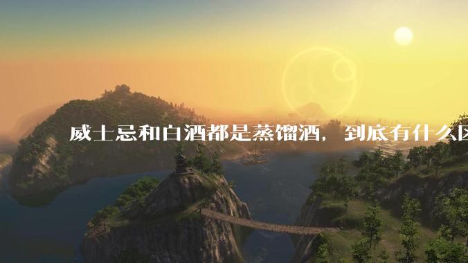 威士忌和白酒都是蒸馏酒，到底有什么区别？