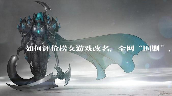 如何评价捞女游戏改名，全网“围剿”，以及导演b站账号被封这件事?