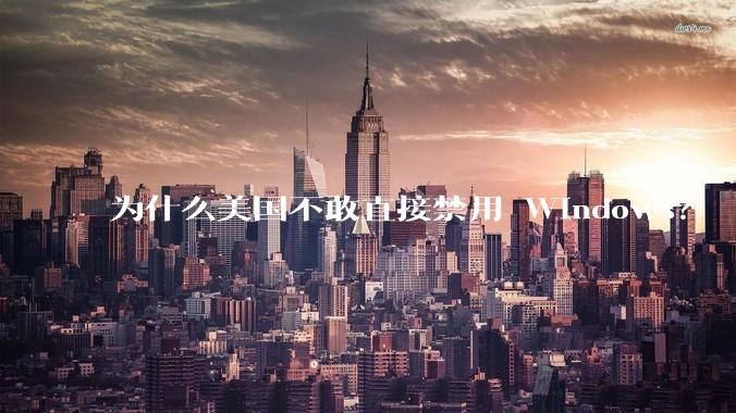 为什么美国不敢直接禁用 Windows？